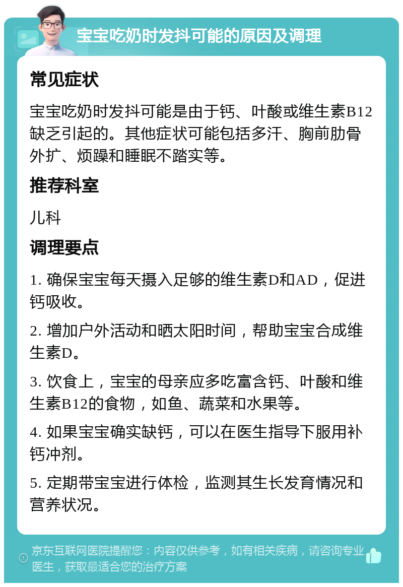 宝宝吃奶时发抖可能的原因及调理 常见症状 宝宝吃奶时发抖可能是由于钙、叶酸或维生素B12缺乏引起的。其他症状可能包括多汗、胸前肋骨外扩、烦躁和睡眠不踏实等。 推荐科室 儿科 调理要点 1. 确保宝宝每天摄入足够的维生素D和AD，促进钙吸收。 2. 增加户外活动和晒太阳时间，帮助宝宝合成维生素D。 3. 饮食上，宝宝的母亲应多吃富含钙、叶酸和维生素B12的食物，如鱼、蔬菜和水果等。 4. 如果宝宝确实缺钙，可以在医生指导下服用补钙冲剂。 5. 定期带宝宝进行体检，监测其生长发育情况和营养状况。