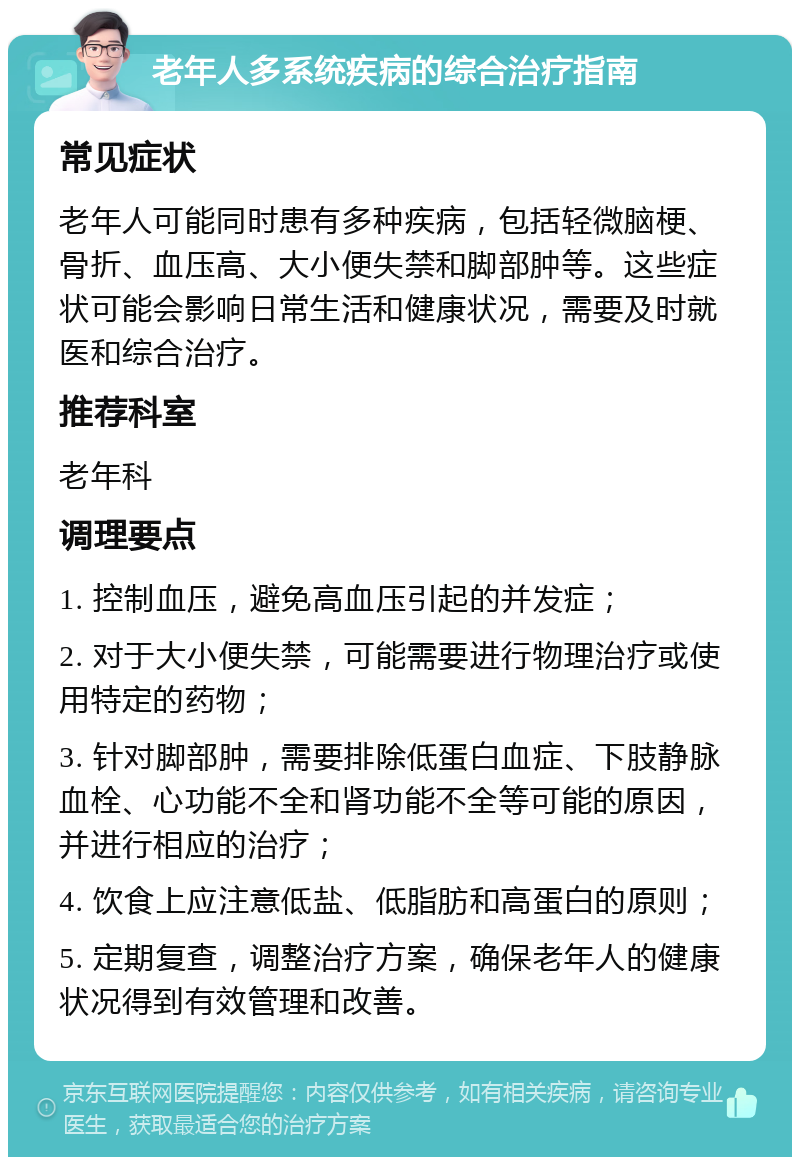 老年人多系统疾病的综合治疗指南 常见症状 老年人可能同时患有多种疾病，包括轻微脑梗、骨折、血压高、大小便失禁和脚部肿等。这些症状可能会影响日常生活和健康状况，需要及时就医和综合治疗。 推荐科室 老年科 调理要点 1. 控制血压，避免高血压引起的并发症； 2. 对于大小便失禁，可能需要进行物理治疗或使用特定的药物； 3. 针对脚部肿，需要排除低蛋白血症、下肢静脉血栓、心功能不全和肾功能不全等可能的原因，并进行相应的治疗； 4. 饮食上应注意低盐、低脂肪和高蛋白的原则； 5. 定期复查，调整治疗方案，确保老年人的健康状况得到有效管理和改善。