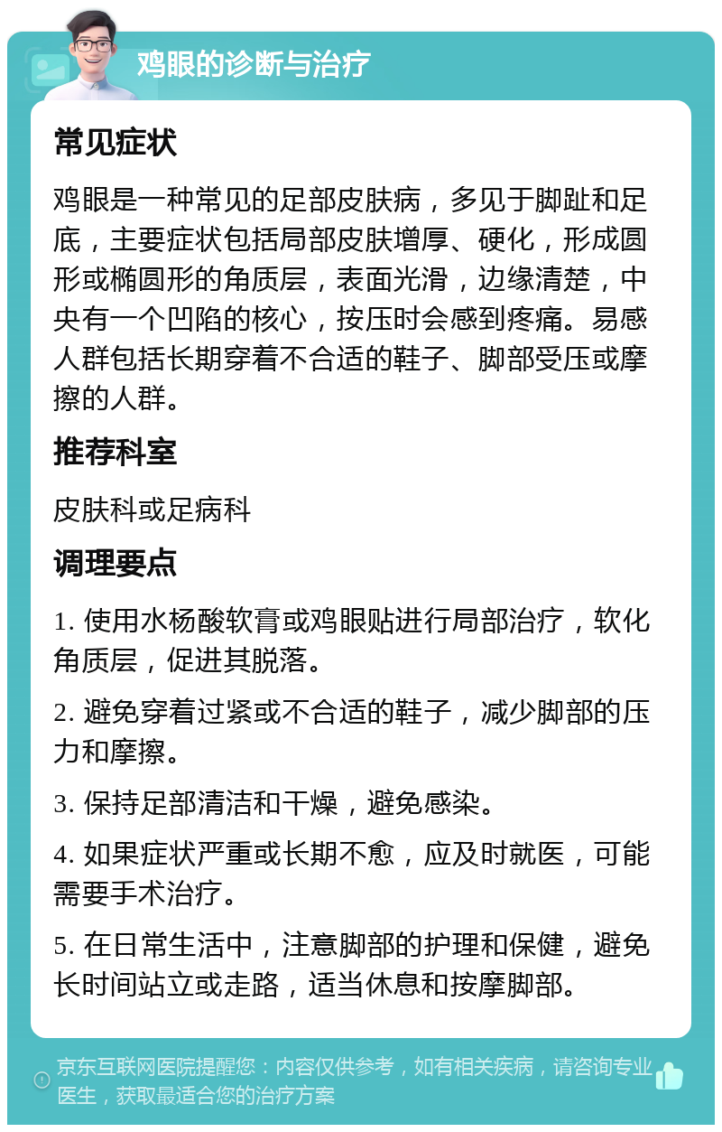 鸡眼的诊断与治疗 常见症状 鸡眼是一种常见的足部皮肤病，多见于脚趾和足底，主要症状包括局部皮肤增厚、硬化，形成圆形或椭圆形的角质层，表面光滑，边缘清楚，中央有一个凹陷的核心，按压时会感到疼痛。易感人群包括长期穿着不合适的鞋子、脚部受压或摩擦的人群。 推荐科室 皮肤科或足病科 调理要点 1. 使用水杨酸软膏或鸡眼贴进行局部治疗，软化角质层，促进其脱落。 2. 避免穿着过紧或不合适的鞋子，减少脚部的压力和摩擦。 3. 保持足部清洁和干燥，避免感染。 4. 如果症状严重或长期不愈，应及时就医，可能需要手术治疗。 5. 在日常生活中，注意脚部的护理和保健，避免长时间站立或走路，适当休息和按摩脚部。