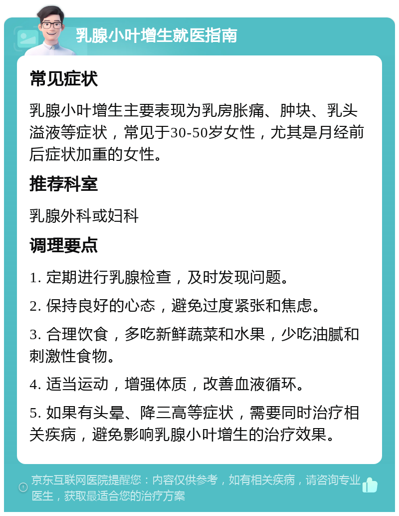 乳腺小叶增生就医指南 常见症状 乳腺小叶增生主要表现为乳房胀痛、肿块、乳头溢液等症状，常见于30-50岁女性，尤其是月经前后症状加重的女性。 推荐科室 乳腺外科或妇科 调理要点 1. 定期进行乳腺检查，及时发现问题。 2. 保持良好的心态，避免过度紧张和焦虑。 3. 合理饮食，多吃新鲜蔬菜和水果，少吃油腻和刺激性食物。 4. 适当运动，增强体质，改善血液循环。 5. 如果有头晕、降三高等症状，需要同时治疗相关疾病，避免影响乳腺小叶增生的治疗效果。