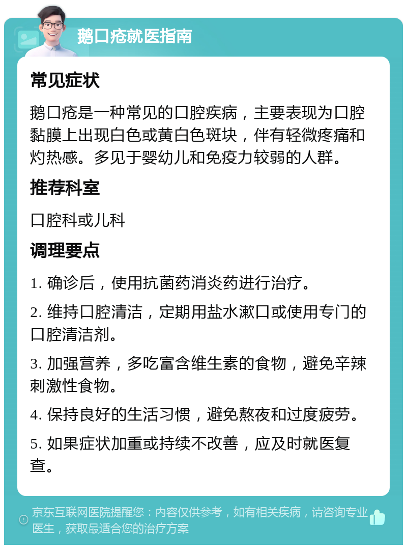 鹅口疮就医指南 常见症状 鹅口疮是一种常见的口腔疾病，主要表现为口腔黏膜上出现白色或黄白色斑块，伴有轻微疼痛和灼热感。多见于婴幼儿和免疫力较弱的人群。 推荐科室 口腔科或儿科 调理要点 1. 确诊后，使用抗菌药消炎药进行治疗。 2. 维持口腔清洁，定期用盐水漱口或使用专门的口腔清洁剂。 3. 加强营养，多吃富含维生素的食物，避免辛辣刺激性食物。 4. 保持良好的生活习惯，避免熬夜和过度疲劳。 5. 如果症状加重或持续不改善，应及时就医复查。