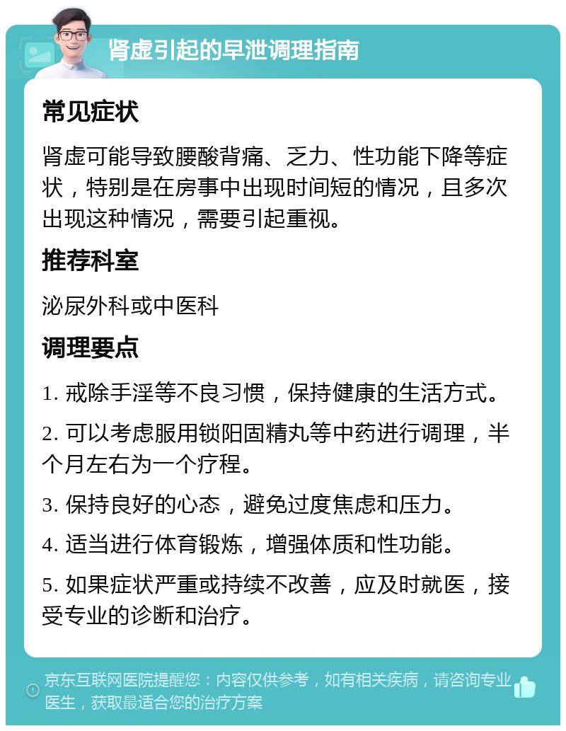 肾虚引起的早泄调理指南 常见症状 肾虚可能导致腰酸背痛、乏力、性功能下降等症状，特别是在房事中出现时间短的情况，且多次出现这种情况，需要引起重视。 推荐科室 泌尿外科或中医科 调理要点 1. 戒除手淫等不良习惯，保持健康的生活方式。 2. 可以考虑服用锁阳固精丸等中药进行调理，半个月左右为一个疗程。 3. 保持良好的心态，避免过度焦虑和压力。 4. 适当进行体育锻炼，增强体质和性功能。 5. 如果症状严重或持续不改善，应及时就医，接受专业的诊断和治疗。