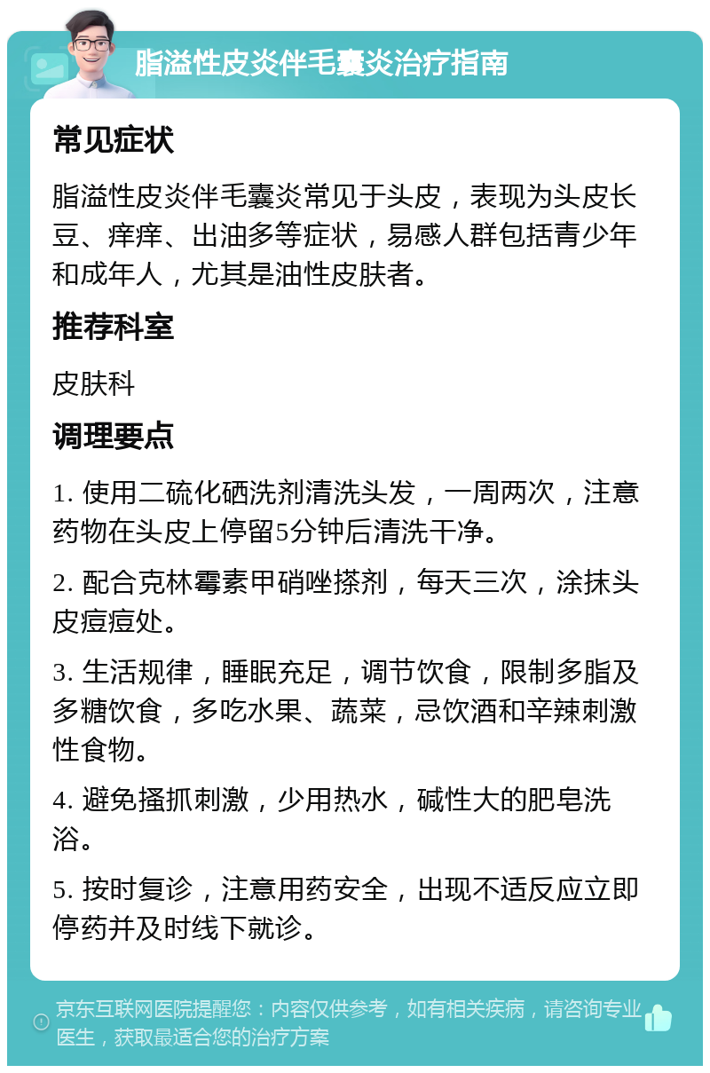 脂溢性皮炎伴毛囊炎治疗指南 常见症状 脂溢性皮炎伴毛囊炎常见于头皮，表现为头皮长豆、痒痒、出油多等症状，易感人群包括青少年和成年人，尤其是油性皮肤者。 推荐科室 皮肤科 调理要点 1. 使用二硫化硒洗剂清洗头发，一周两次，注意药物在头皮上停留5分钟后清洗干净。 2. 配合克林霉素甲硝唑搽剂，每天三次，涂抹头皮痘痘处。 3. 生活规律，睡眠充足，调节饮食，限制多脂及多糖饮食，多吃水果、蔬菜，忌饮酒和辛辣刺激性食物。 4. 避免搔抓刺激，少用热水，碱性大的肥皂洗浴。 5. 按时复诊，注意用药安全，出现不适反应立即停药并及时线下就诊。