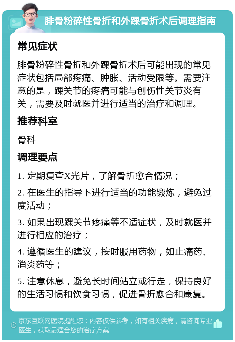 腓骨粉碎性骨折和外踝骨折术后调理指南 常见症状 腓骨粉碎性骨折和外踝骨折术后可能出现的常见症状包括局部疼痛、肿胀、活动受限等。需要注意的是，踝关节的疼痛可能与创伤性关节炎有关，需要及时就医并进行适当的治疗和调理。 推荐科室 骨科 调理要点 1. 定期复查X光片，了解骨折愈合情况； 2. 在医生的指导下进行适当的功能锻炼，避免过度活动； 3. 如果出现踝关节疼痛等不适症状，及时就医并进行相应的治疗； 4. 遵循医生的建议，按时服用药物，如止痛药、消炎药等； 5. 注意休息，避免长时间站立或行走，保持良好的生活习惯和饮食习惯，促进骨折愈合和康复。