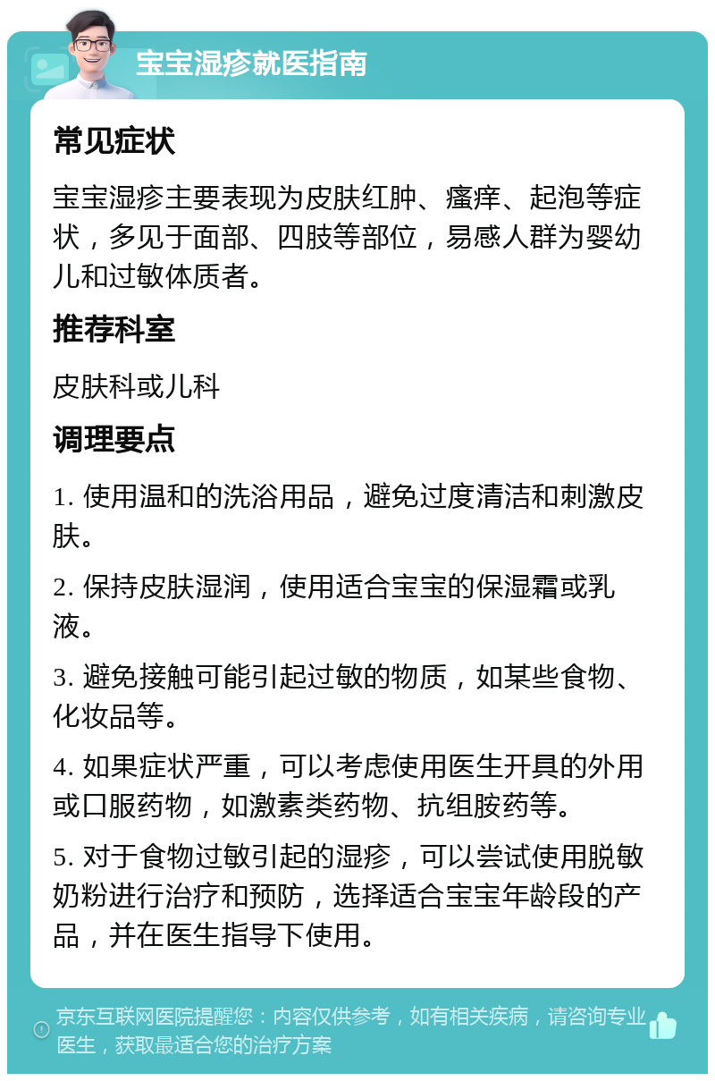 宝宝湿疹就医指南 常见症状 宝宝湿疹主要表现为皮肤红肿、瘙痒、起泡等症状，多见于面部、四肢等部位，易感人群为婴幼儿和过敏体质者。 推荐科室 皮肤科或儿科 调理要点 1. 使用温和的洗浴用品，避免过度清洁和刺激皮肤。 2. 保持皮肤湿润，使用适合宝宝的保湿霜或乳液。 3. 避免接触可能引起过敏的物质，如某些食物、化妆品等。 4. 如果症状严重，可以考虑使用医生开具的外用或口服药物，如激素类药物、抗组胺药等。 5. 对于食物过敏引起的湿疹，可以尝试使用脱敏奶粉进行治疗和预防，选择适合宝宝年龄段的产品，并在医生指导下使用。