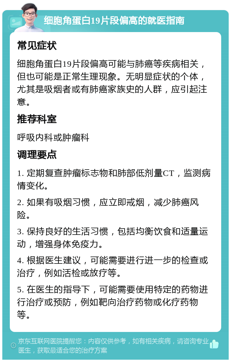 细胞角蛋白19片段偏高的就医指南 常见症状 细胞角蛋白19片段偏高可能与肺癌等疾病相关，但也可能是正常生理现象。无明显症状的个体，尤其是吸烟者或有肺癌家族史的人群，应引起注意。 推荐科室 呼吸内科或肿瘤科 调理要点 1. 定期复查肿瘤标志物和肺部低剂量CT，监测病情变化。 2. 如果有吸烟习惯，应立即戒烟，减少肺癌风险。 3. 保持良好的生活习惯，包括均衡饮食和适量运动，增强身体免疫力。 4. 根据医生建议，可能需要进行进一步的检查或治疗，例如活检或放疗等。 5. 在医生的指导下，可能需要使用特定的药物进行治疗或预防，例如靶向治疗药物或化疗药物等。