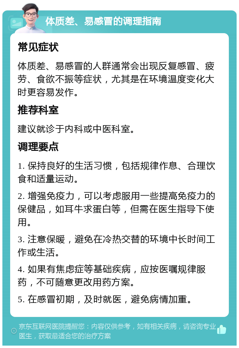 体质差、易感冒的调理指南 常见症状 体质差、易感冒的人群通常会出现反复感冒、疲劳、食欲不振等症状，尤其是在环境温度变化大时更容易发作。 推荐科室 建议就诊于内科或中医科室。 调理要点 1. 保持良好的生活习惯，包括规律作息、合理饮食和适量运动。 2. 增强免疫力，可以考虑服用一些提高免疫力的保健品，如耳牛求蛋白等，但需在医生指导下使用。 3. 注意保暖，避免在冷热交替的环境中长时间工作或生活。 4. 如果有焦虑症等基础疾病，应按医嘱规律服药，不可随意更改用药方案。 5. 在感冒初期，及时就医，避免病情加重。