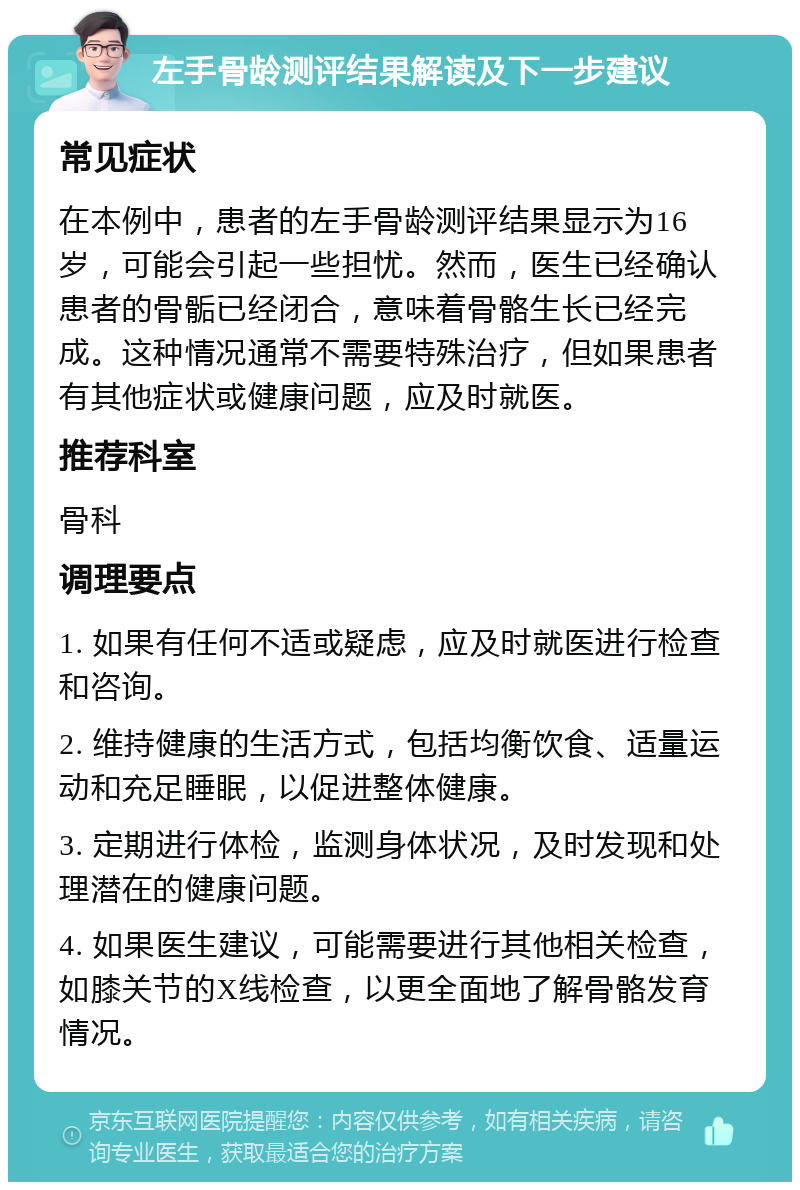 左手骨龄测评结果解读及下一步建议 常见症状 在本例中，患者的左手骨龄测评结果显示为16岁，可能会引起一些担忧。然而，医生已经确认患者的骨骺已经闭合，意味着骨骼生长已经完成。这种情况通常不需要特殊治疗，但如果患者有其他症状或健康问题，应及时就医。 推荐科室 骨科 调理要点 1. 如果有任何不适或疑虑，应及时就医进行检查和咨询。 2. 维持健康的生活方式，包括均衡饮食、适量运动和充足睡眠，以促进整体健康。 3. 定期进行体检，监测身体状况，及时发现和处理潜在的健康问题。 4. 如果医生建议，可能需要进行其他相关检查，如膝关节的X线检查，以更全面地了解骨骼发育情况。