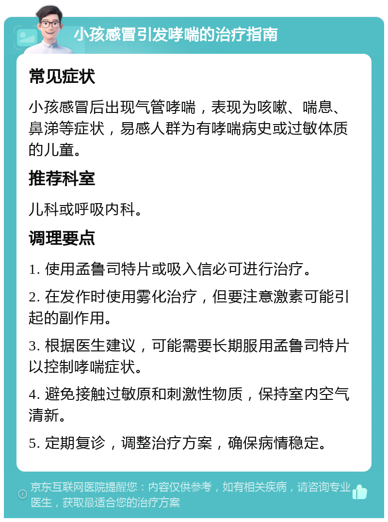 小孩感冒引发哮喘的治疗指南 常见症状 小孩感冒后出现气管哮喘，表现为咳嗽、喘息、鼻涕等症状，易感人群为有哮喘病史或过敏体质的儿童。 推荐科室 儿科或呼吸内科。 调理要点 1. 使用孟鲁司特片或吸入信必可进行治疗。 2. 在发作时使用雾化治疗，但要注意激素可能引起的副作用。 3. 根据医生建议，可能需要长期服用孟鲁司特片以控制哮喘症状。 4. 避免接触过敏原和刺激性物质，保持室内空气清新。 5. 定期复诊，调整治疗方案，确保病情稳定。