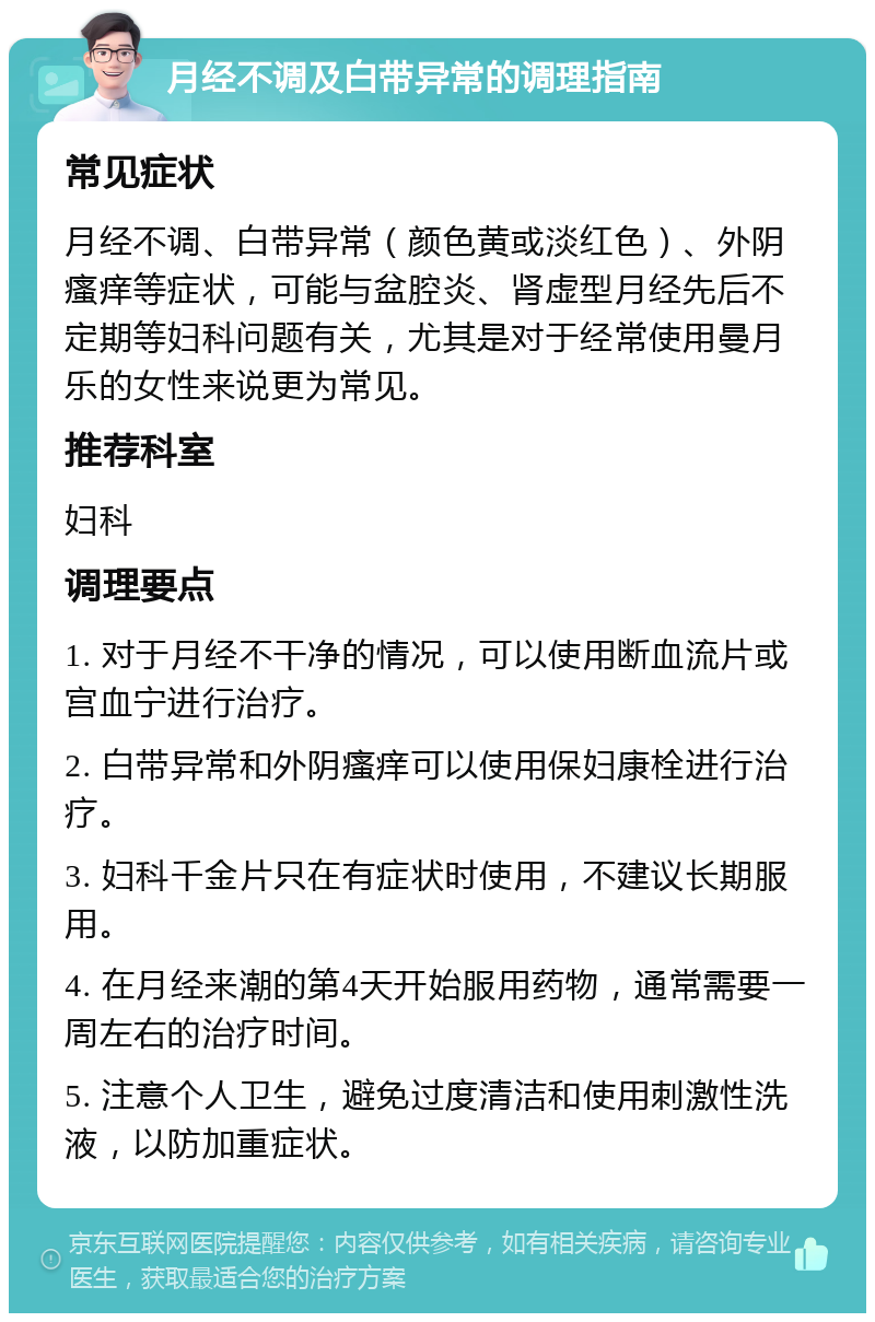 月经不调及白带异常的调理指南 常见症状 月经不调、白带异常（颜色黄或淡红色）、外阴瘙痒等症状，可能与盆腔炎、肾虚型月经先后不定期等妇科问题有关，尤其是对于经常使用曼月乐的女性来说更为常见。 推荐科室 妇科 调理要点 1. 对于月经不干净的情况，可以使用断血流片或宫血宁进行治疗。 2. 白带异常和外阴瘙痒可以使用保妇康栓进行治疗。 3. 妇科千金片只在有症状时使用，不建议长期服用。 4. 在月经来潮的第4天开始服用药物，通常需要一周左右的治疗时间。 5. 注意个人卫生，避免过度清洁和使用刺激性洗液，以防加重症状。