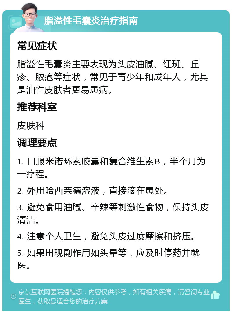 脂溢性毛囊炎治疗指南 常见症状 脂溢性毛囊炎主要表现为头皮油腻、红斑、丘疹、脓疱等症状，常见于青少年和成年人，尤其是油性皮肤者更易患病。 推荐科室 皮肤科 调理要点 1. 口服米诺环素胶囊和复合维生素B，半个月为一疗程。 2. 外用哈西奈德溶液，直接滴在患处。 3. 避免食用油腻、辛辣等刺激性食物，保持头皮清洁。 4. 注意个人卫生，避免头皮过度摩擦和挤压。 5. 如果出现副作用如头晕等，应及时停药并就医。