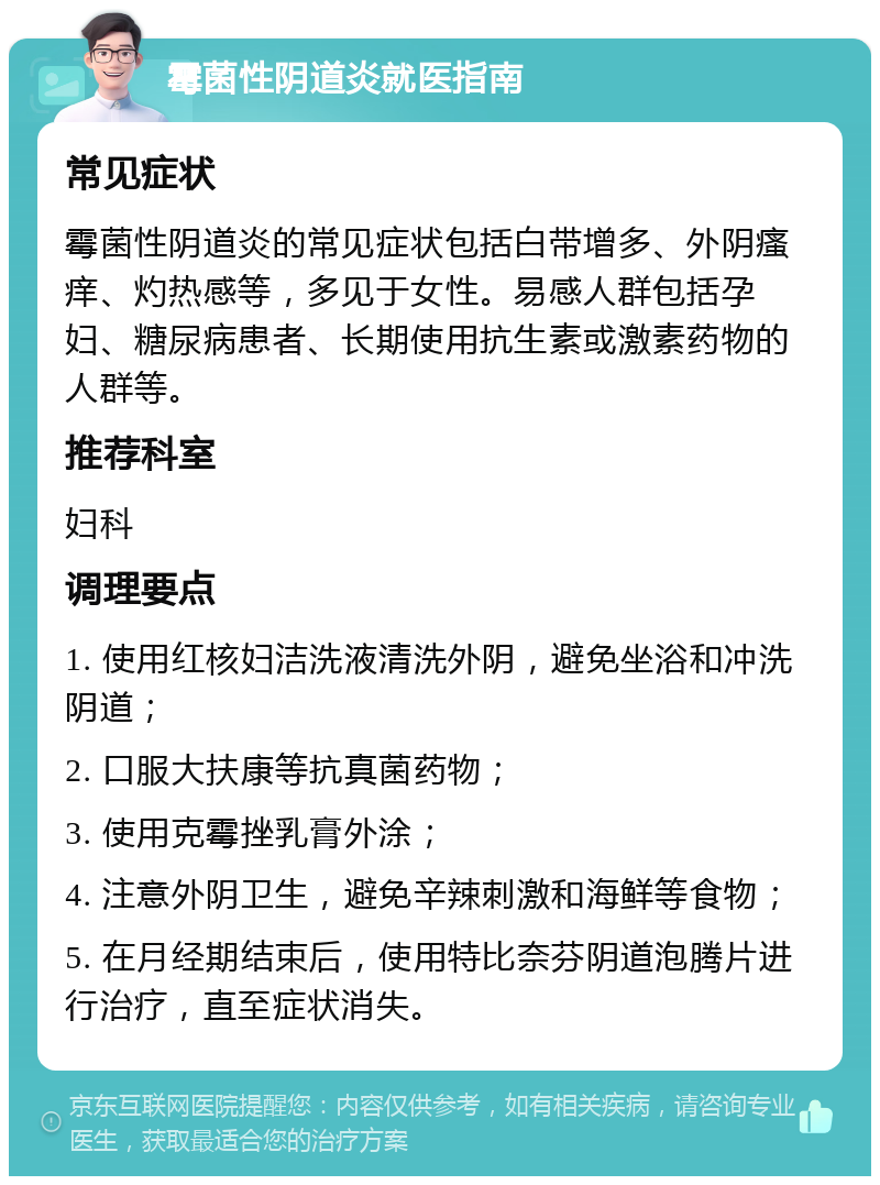 霉菌性阴道炎就医指南 常见症状 霉菌性阴道炎的常见症状包括白带增多、外阴瘙痒、灼热感等，多见于女性。易感人群包括孕妇、糖尿病患者、长期使用抗生素或激素药物的人群等。 推荐科室 妇科 调理要点 1. 使用红核妇洁洗液清洗外阴，避免坐浴和冲洗阴道； 2. 口服大扶康等抗真菌药物； 3. 使用克霉挫乳膏外涂； 4. 注意外阴卫生，避免辛辣刺激和海鲜等食物； 5. 在月经期结束后，使用特比奈芬阴道泡腾片进行治疗，直至症状消失。