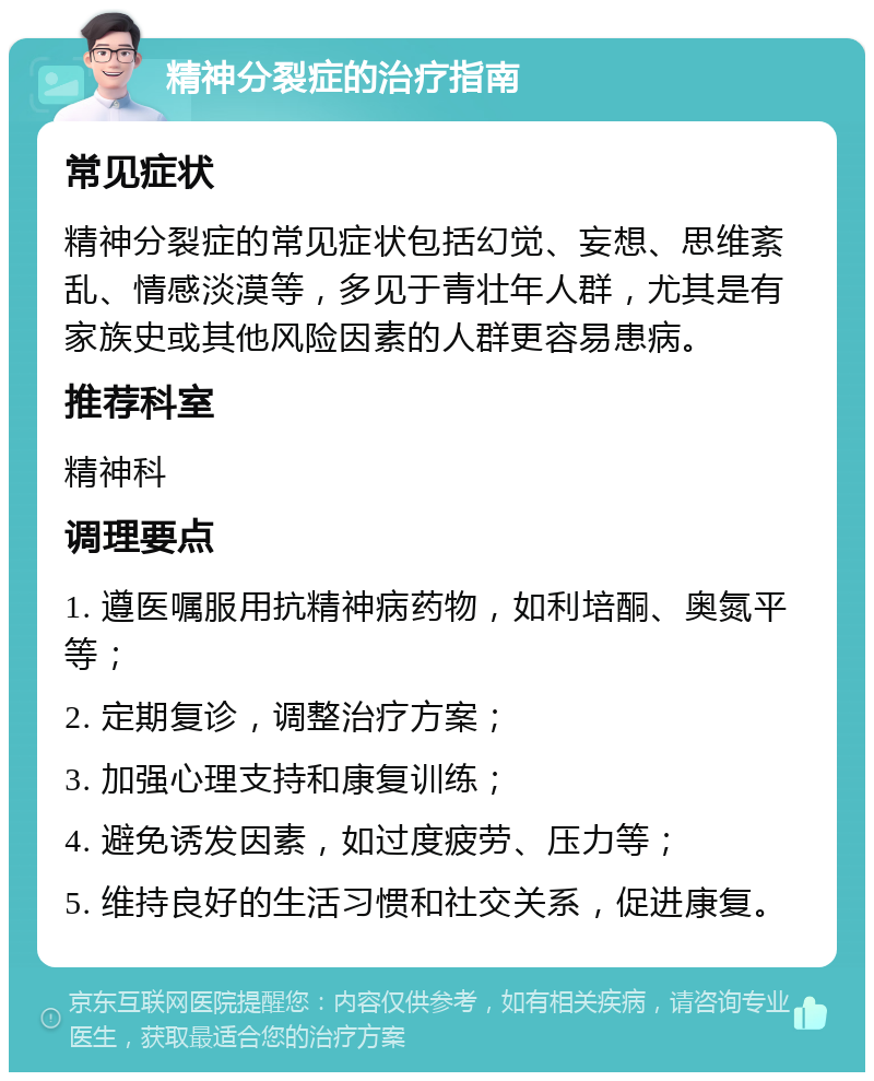 精神分裂症的治疗指南 常见症状 精神分裂症的常见症状包括幻觉、妄想、思维紊乱、情感淡漠等，多见于青壮年人群，尤其是有家族史或其他风险因素的人群更容易患病。 推荐科室 精神科 调理要点 1. 遵医嘱服用抗精神病药物，如利培酮、奥氮平等； 2. 定期复诊，调整治疗方案； 3. 加强心理支持和康复训练； 4. 避免诱发因素，如过度疲劳、压力等； 5. 维持良好的生活习惯和社交关系，促进康复。