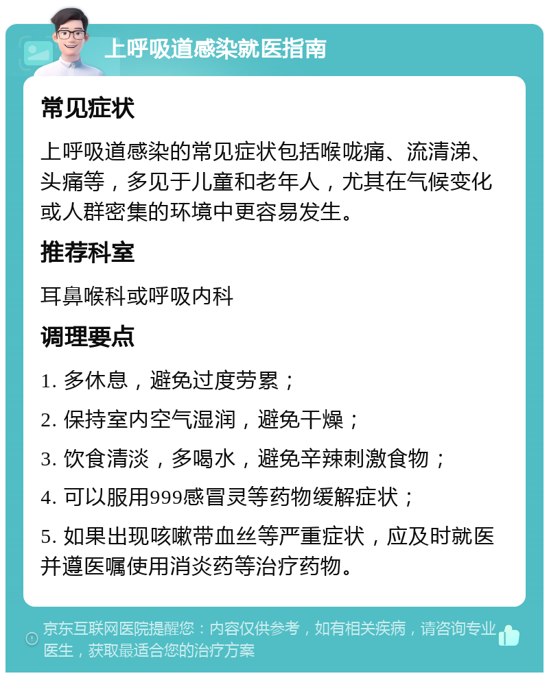 上呼吸道感染就医指南 常见症状 上呼吸道感染的常见症状包括喉咙痛、流清涕、头痛等，多见于儿童和老年人，尤其在气候变化或人群密集的环境中更容易发生。 推荐科室 耳鼻喉科或呼吸内科 调理要点 1. 多休息，避免过度劳累； 2. 保持室内空气湿润，避免干燥； 3. 饮食清淡，多喝水，避免辛辣刺激食物； 4. 可以服用999感冒灵等药物缓解症状； 5. 如果出现咳嗽带血丝等严重症状，应及时就医并遵医嘱使用消炎药等治疗药物。