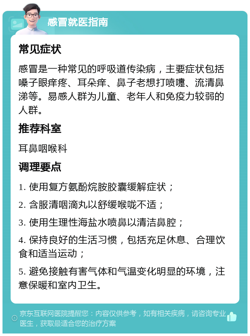 感冒就医指南 常见症状 感冒是一种常见的呼吸道传染病，主要症状包括嗓子眼痒疼、耳朵痒、鼻子老想打喷嚏、流清鼻涕等。易感人群为儿童、老年人和免疫力较弱的人群。 推荐科室 耳鼻咽喉科 调理要点 1. 使用复方氨酚烷胺胶囊缓解症状； 2. 含服清咽滴丸以舒缓喉咙不适； 3. 使用生理性海盐水喷鼻以清洁鼻腔； 4. 保持良好的生活习惯，包括充足休息、合理饮食和适当运动； 5. 避免接触有害气体和气温变化明显的环境，注意保暖和室内卫生。