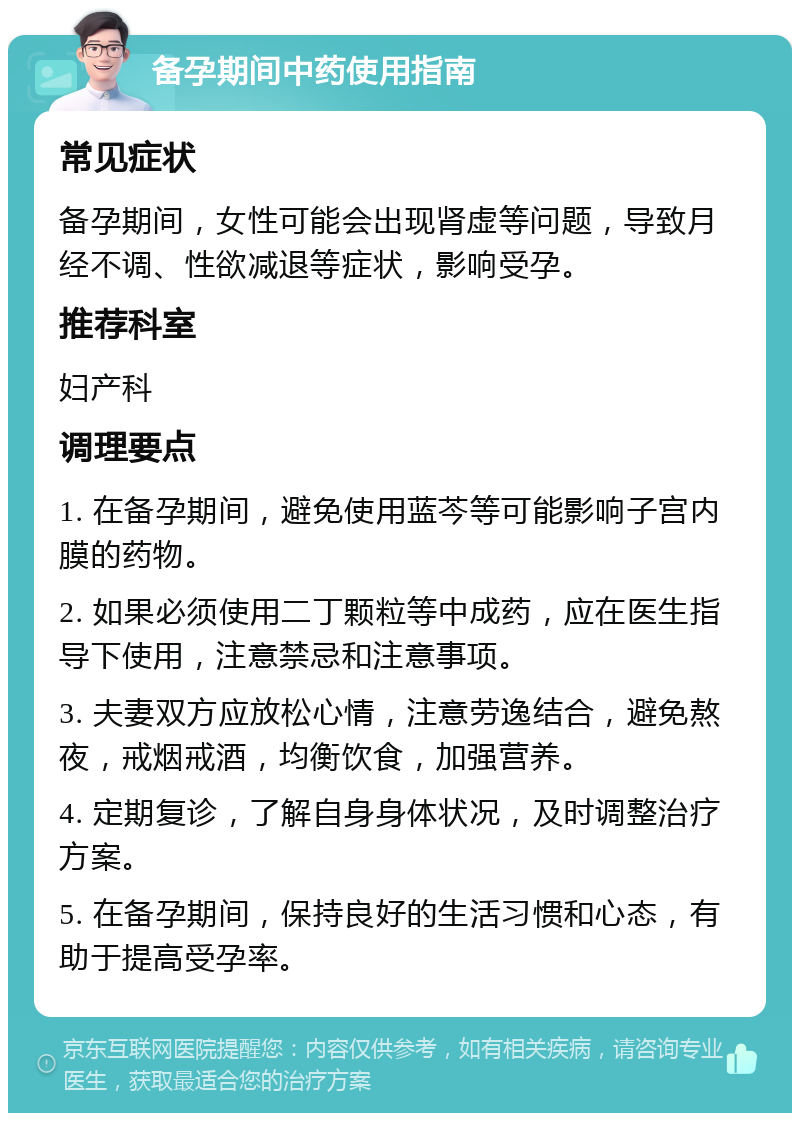 备孕期间中药使用指南 常见症状 备孕期间，女性可能会出现肾虚等问题，导致月经不调、性欲减退等症状，影响受孕。 推荐科室 妇产科 调理要点 1. 在备孕期间，避免使用蓝芩等可能影响子宫内膜的药物。 2. 如果必须使用二丁颗粒等中成药，应在医生指导下使用，注意禁忌和注意事项。 3. 夫妻双方应放松心情，注意劳逸结合，避免熬夜，戒烟戒酒，均衡饮食，加强营养。 4. 定期复诊，了解自身身体状况，及时调整治疗方案。 5. 在备孕期间，保持良好的生活习惯和心态，有助于提高受孕率。