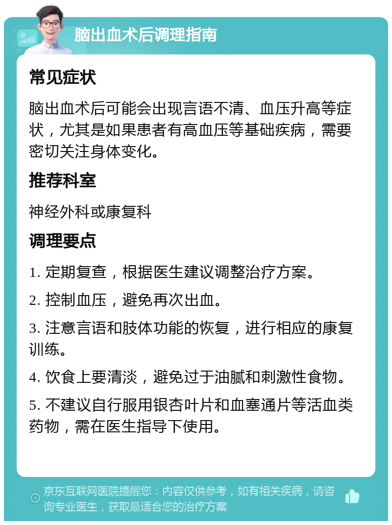 脑出血术后调理指南 常见症状 脑出血术后可能会出现言语不清、血压升高等症状，尤其是如果患者有高血压等基础疾病，需要密切关注身体变化。 推荐科室 神经外科或康复科 调理要点 1. 定期复查，根据医生建议调整治疗方案。 2. 控制血压，避免再次出血。 3. 注意言语和肢体功能的恢复，进行相应的康复训练。 4. 饮食上要清淡，避免过于油腻和刺激性食物。 5. 不建议自行服用银杏叶片和血塞通片等活血类药物，需在医生指导下使用。