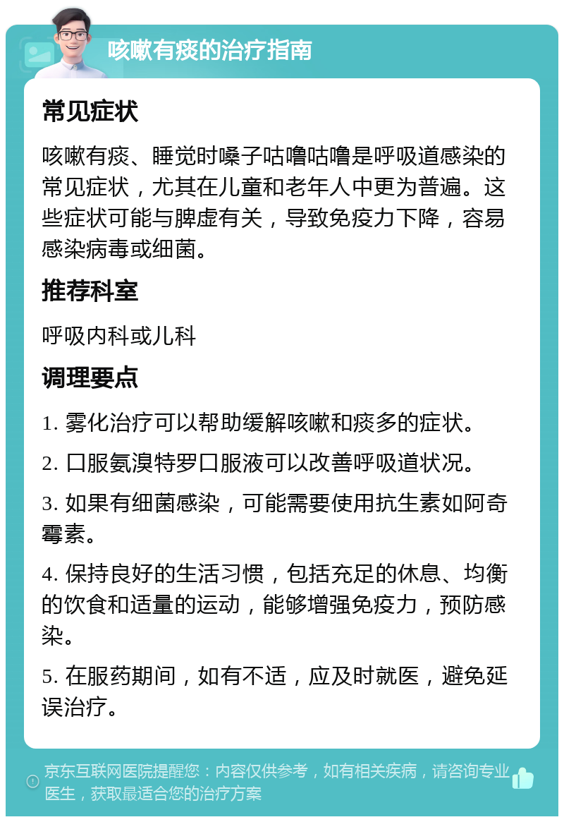 咳嗽有痰的治疗指南 常见症状 咳嗽有痰、睡觉时嗓子咕噜咕噜是呼吸道感染的常见症状，尤其在儿童和老年人中更为普遍。这些症状可能与脾虚有关，导致免疫力下降，容易感染病毒或细菌。 推荐科室 呼吸内科或儿科 调理要点 1. 雾化治疗可以帮助缓解咳嗽和痰多的症状。 2. 口服氨溴特罗口服液可以改善呼吸道状况。 3. 如果有细菌感染，可能需要使用抗生素如阿奇霉素。 4. 保持良好的生活习惯，包括充足的休息、均衡的饮食和适量的运动，能够增强免疫力，预防感染。 5. 在服药期间，如有不适，应及时就医，避免延误治疗。