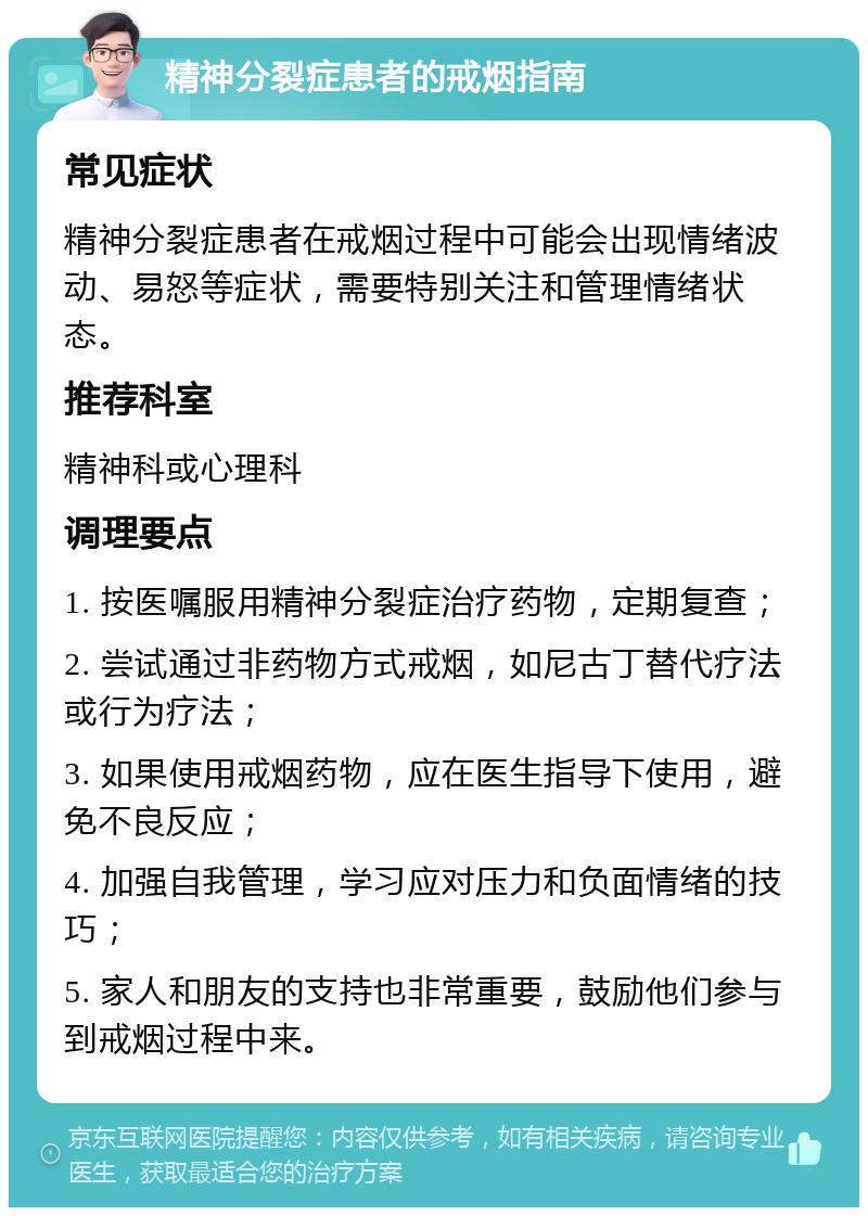 精神分裂症患者的戒烟指南 常见症状 精神分裂症患者在戒烟过程中可能会出现情绪波动、易怒等症状，需要特别关注和管理情绪状态。 推荐科室 精神科或心理科 调理要点 1. 按医嘱服用精神分裂症治疗药物，定期复查； 2. 尝试通过非药物方式戒烟，如尼古丁替代疗法或行为疗法； 3. 如果使用戒烟药物，应在医生指导下使用，避免不良反应； 4. 加强自我管理，学习应对压力和负面情绪的技巧； 5. 家人和朋友的支持也非常重要，鼓励他们参与到戒烟过程中来。