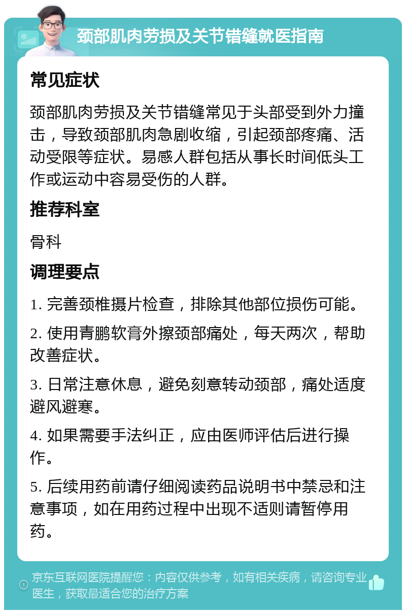 颈部肌肉劳损及关节错缝就医指南 常见症状 颈部肌肉劳损及关节错缝常见于头部受到外力撞击，导致颈部肌肉急剧收缩，引起颈部疼痛、活动受限等症状。易感人群包括从事长时间低头工作或运动中容易受伤的人群。 推荐科室 骨科 调理要点 1. 完善颈椎摄片检查，排除其他部位损伤可能。 2. 使用青鹏软膏外擦颈部痛处，每天两次，帮助改善症状。 3. 日常注意休息，避免刻意转动颈部，痛处适度避风避寒。 4. 如果需要手法纠正，应由医师评估后进行操作。 5. 后续用药前请仔细阅读药品说明书中禁忌和注意事项，如在用药过程中出现不适则请暂停用药。