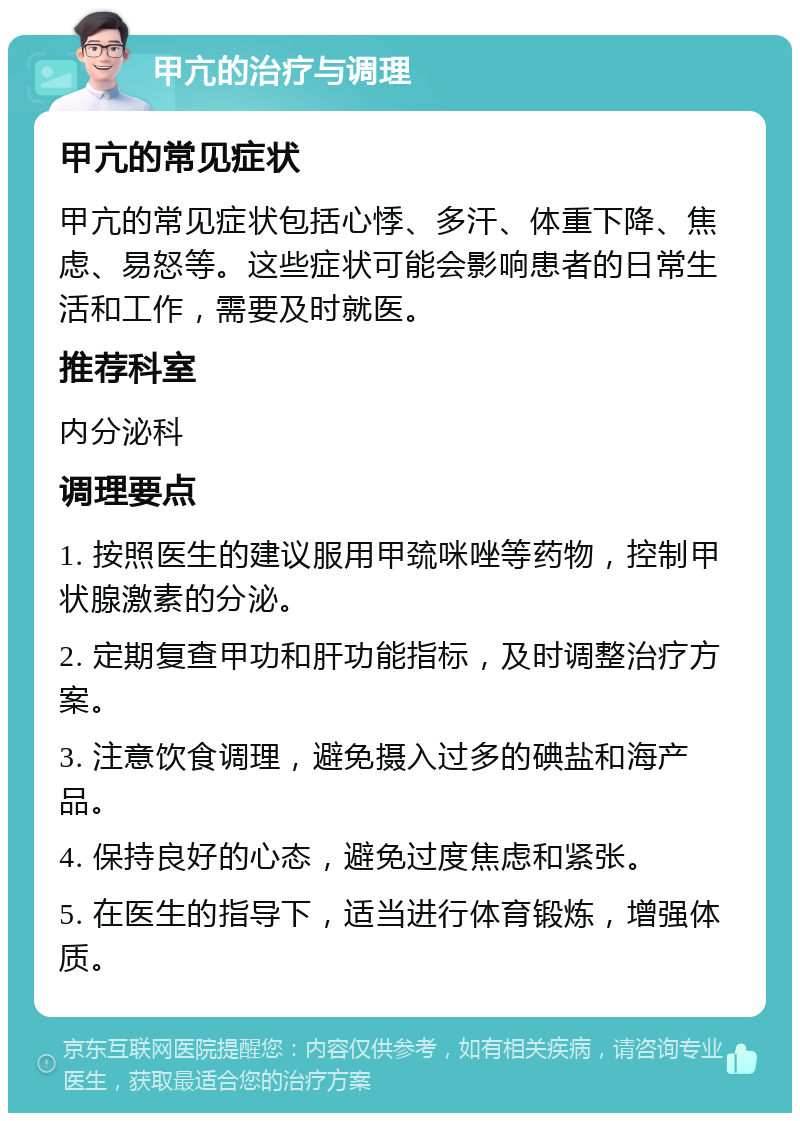 甲亢的治疗与调理 甲亢的常见症状 甲亢的常见症状包括心悸、多汗、体重下降、焦虑、易怒等。这些症状可能会影响患者的日常生活和工作，需要及时就医。 推荐科室 内分泌科 调理要点 1. 按照医生的建议服用甲巯咪唑等药物，控制甲状腺激素的分泌。 2. 定期复查甲功和肝功能指标，及时调整治疗方案。 3. 注意饮食调理，避免摄入过多的碘盐和海产品。 4. 保持良好的心态，避免过度焦虑和紧张。 5. 在医生的指导下，适当进行体育锻炼，增强体质。