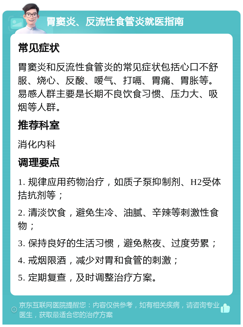 胃窦炎、反流性食管炎就医指南 常见症状 胃窦炎和反流性食管炎的常见症状包括心口不舒服、烧心、反酸、嗳气、打嗝、胃痛、胃胀等。易感人群主要是长期不良饮食习惯、压力大、吸烟等人群。 推荐科室 消化内科 调理要点 1. 规律应用药物治疗，如质子泵抑制剂、H2受体拮抗剂等； 2. 清淡饮食，避免生冷、油腻、辛辣等刺激性食物； 3. 保持良好的生活习惯，避免熬夜、过度劳累； 4. 戒烟限酒，减少对胃和食管的刺激； 5. 定期复查，及时调整治疗方案。