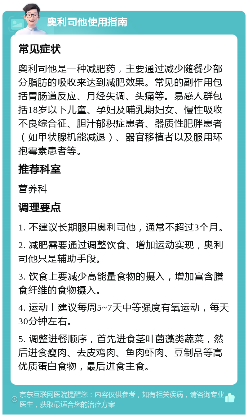 奥利司他使用指南 常见症状 奥利司他是一种减肥药，主要通过减少随餐少部分脂肪的吸收来达到减肥效果。常见的副作用包括胃肠道反应、月经失调、头痛等。易感人群包括18岁以下儿童、孕妇及哺乳期妇女、慢性吸收不良综合征、胆汁郁积症患者、器质性肥胖患者（如甲状腺机能减退）、器官移植者以及服用环孢霉素患者等。 推荐科室 营养科 调理要点 1. 不建议长期服用奥利司他，通常不超过3个月。 2. 减肥需要通过调整饮食、增加运动实现，奥利司他只是辅助手段。 3. 饮食上要减少高能量食物的摄入，增加富含膳食纤维的食物摄入。 4. 运动上建议每周5~7天中等强度有氧运动，每天30分钟左右。 5. 调整进餐顺序，首先进食茎叶菌藻类蔬菜，然后进食瘦肉、去皮鸡肉、鱼肉虾肉、豆制品等高优质蛋白食物，最后进食主食。