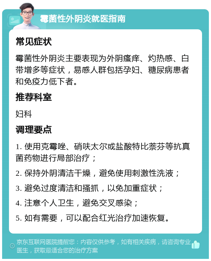 霉菌性外阴炎就医指南 常见症状 霉菌性外阴炎主要表现为外阴瘙痒、灼热感、白带增多等症状，易感人群包括孕妇、糖尿病患者和免疫力低下者。 推荐科室 妇科 调理要点 1. 使用克霉唑、硝呋太尔或盐酸特比萘芬等抗真菌药物进行局部治疗； 2. 保持外阴清洁干燥，避免使用刺激性洗液； 3. 避免过度清洁和搔抓，以免加重症状； 4. 注意个人卫生，避免交叉感染； 5. 如有需要，可以配合红光治疗加速恢复。