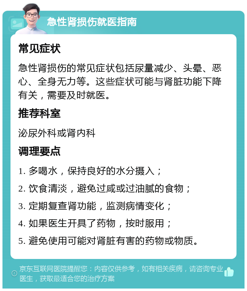 急性肾损伤就医指南 常见症状 急性肾损伤的常见症状包括尿量减少、头晕、恶心、全身无力等。这些症状可能与肾脏功能下降有关，需要及时就医。 推荐科室 泌尿外科或肾内科 调理要点 1. 多喝水，保持良好的水分摄入； 2. 饮食清淡，避免过咸或过油腻的食物； 3. 定期复查肾功能，监测病情变化； 4. 如果医生开具了药物，按时服用； 5. 避免使用可能对肾脏有害的药物或物质。