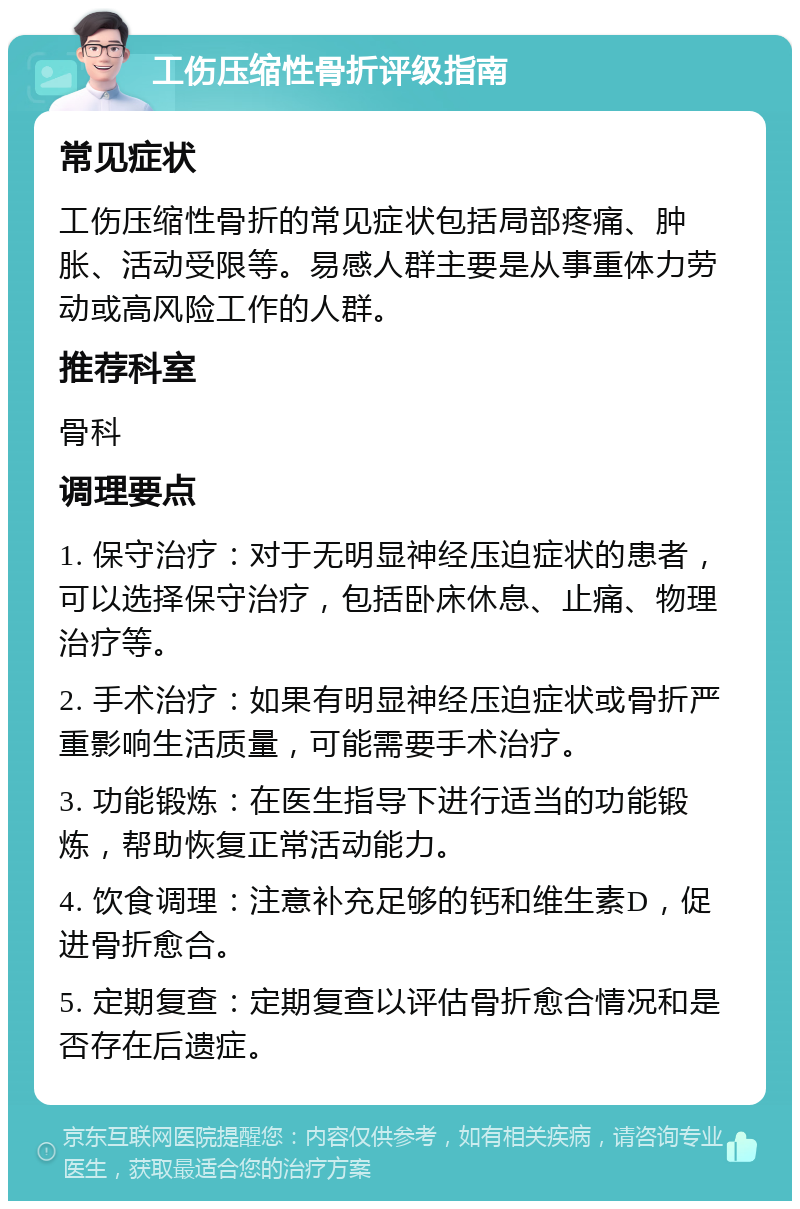 工伤压缩性骨折评级指南 常见症状 工伤压缩性骨折的常见症状包括局部疼痛、肿胀、活动受限等。易感人群主要是从事重体力劳动或高风险工作的人群。 推荐科室 骨科 调理要点 1. 保守治疗：对于无明显神经压迫症状的患者，可以选择保守治疗，包括卧床休息、止痛、物理治疗等。 2. 手术治疗：如果有明显神经压迫症状或骨折严重影响生活质量，可能需要手术治疗。 3. 功能锻炼：在医生指导下进行适当的功能锻炼，帮助恢复正常活动能力。 4. 饮食调理：注意补充足够的钙和维生素D，促进骨折愈合。 5. 定期复查：定期复查以评估骨折愈合情况和是否存在后遗症。