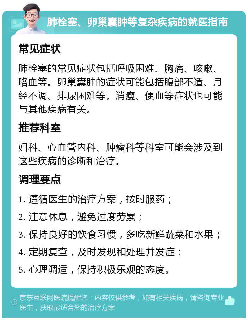 肺栓塞、卵巢囊肿等复杂疾病的就医指南 常见症状 肺栓塞的常见症状包括呼吸困难、胸痛、咳嗽、咯血等。卵巢囊肿的症状可能包括腹部不适、月经不调、排尿困难等。消瘦、便血等症状也可能与其他疾病有关。 推荐科室 妇科、心血管内科、肿瘤科等科室可能会涉及到这些疾病的诊断和治疗。 调理要点 1. 遵循医生的治疗方案，按时服药； 2. 注意休息，避免过度劳累； 3. 保持良好的饮食习惯，多吃新鲜蔬菜和水果； 4. 定期复查，及时发现和处理并发症； 5. 心理调适，保持积极乐观的态度。