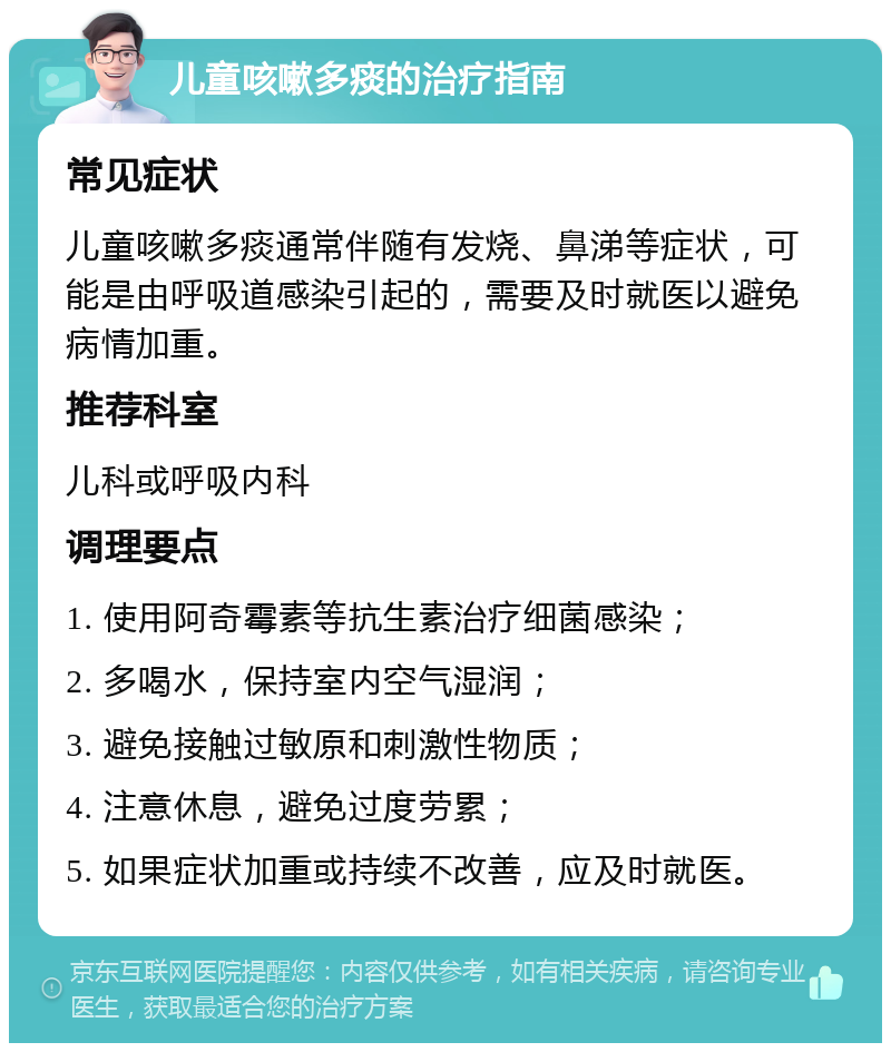 儿童咳嗽多痰的治疗指南 常见症状 儿童咳嗽多痰通常伴随有发烧、鼻涕等症状，可能是由呼吸道感染引起的，需要及时就医以避免病情加重。 推荐科室 儿科或呼吸内科 调理要点 1. 使用阿奇霉素等抗生素治疗细菌感染； 2. 多喝水，保持室内空气湿润； 3. 避免接触过敏原和刺激性物质； 4. 注意休息，避免过度劳累； 5. 如果症状加重或持续不改善，应及时就医。