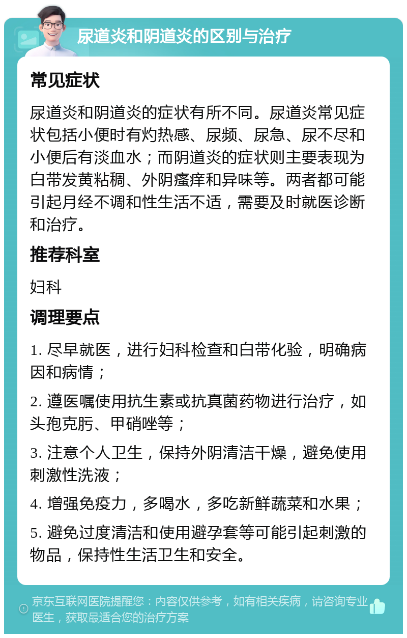 尿道炎和阴道炎的区别与治疗 常见症状 尿道炎和阴道炎的症状有所不同。尿道炎常见症状包括小便时有灼热感、尿频、尿急、尿不尽和小便后有淡血水；而阴道炎的症状则主要表现为白带发黄粘稠、外阴瘙痒和异味等。两者都可能引起月经不调和性生活不适，需要及时就医诊断和治疗。 推荐科室 妇科 调理要点 1. 尽早就医，进行妇科检查和白带化验，明确病因和病情； 2. 遵医嘱使用抗生素或抗真菌药物进行治疗，如头孢克肟、甲硝唑等； 3. 注意个人卫生，保持外阴清洁干燥，避免使用刺激性洗液； 4. 增强免疫力，多喝水，多吃新鲜蔬菜和水果； 5. 避免过度清洁和使用避孕套等可能引起刺激的物品，保持性生活卫生和安全。