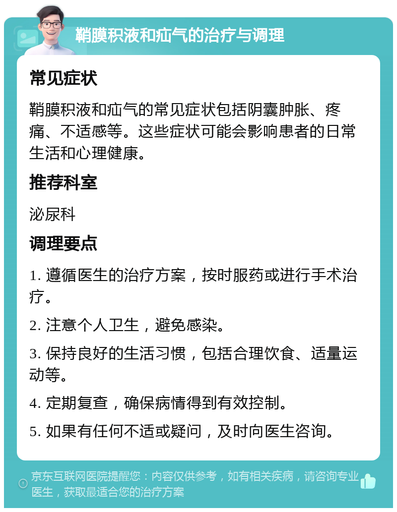 鞘膜积液和疝气的治疗与调理 常见症状 鞘膜积液和疝气的常见症状包括阴囊肿胀、疼痛、不适感等。这些症状可能会影响患者的日常生活和心理健康。 推荐科室 泌尿科 调理要点 1. 遵循医生的治疗方案，按时服药或进行手术治疗。 2. 注意个人卫生，避免感染。 3. 保持良好的生活习惯，包括合理饮食、适量运动等。 4. 定期复查，确保病情得到有效控制。 5. 如果有任何不适或疑问，及时向医生咨询。