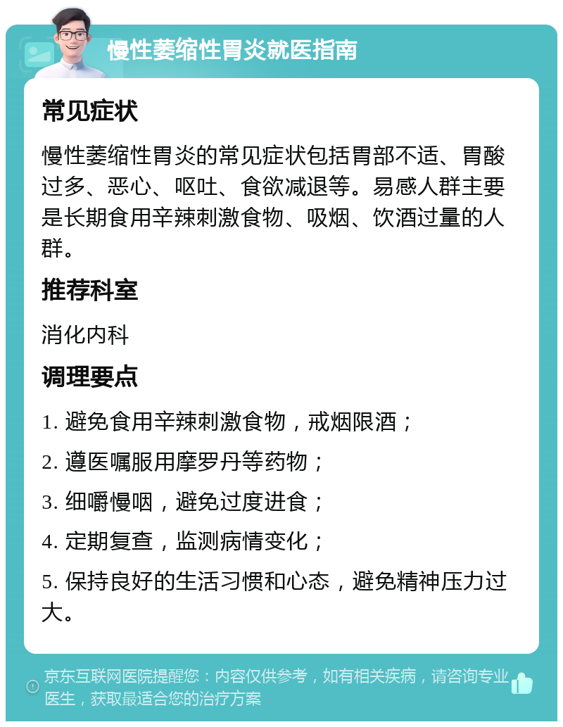 慢性萎缩性胃炎就医指南 常见症状 慢性萎缩性胃炎的常见症状包括胃部不适、胃酸过多、恶心、呕吐、食欲减退等。易感人群主要是长期食用辛辣刺激食物、吸烟、饮酒过量的人群。 推荐科室 消化内科 调理要点 1. 避免食用辛辣刺激食物，戒烟限酒； 2. 遵医嘱服用摩罗丹等药物； 3. 细嚼慢咽，避免过度进食； 4. 定期复查，监测病情变化； 5. 保持良好的生活习惯和心态，避免精神压力过大。