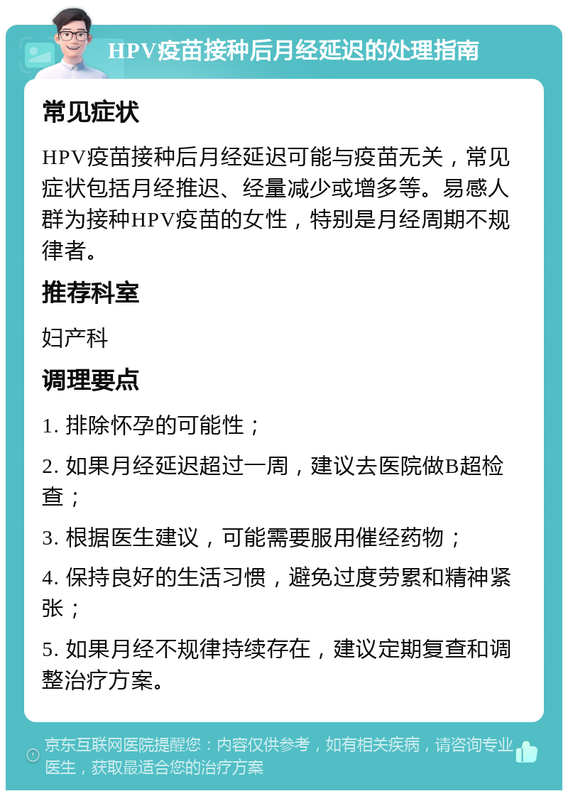 HPV疫苗接种后月经延迟的处理指南 常见症状 HPV疫苗接种后月经延迟可能与疫苗无关，常见症状包括月经推迟、经量减少或增多等。易感人群为接种HPV疫苗的女性，特别是月经周期不规律者。 推荐科室 妇产科 调理要点 1. 排除怀孕的可能性； 2. 如果月经延迟超过一周，建议去医院做B超检查； 3. 根据医生建议，可能需要服用催经药物； 4. 保持良好的生活习惯，避免过度劳累和精神紧张； 5. 如果月经不规律持续存在，建议定期复查和调整治疗方案。