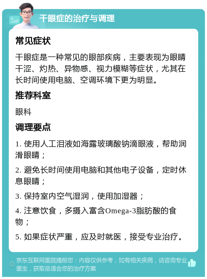 干眼症的治疗与调理 常见症状 干眼症是一种常见的眼部疾病，主要表现为眼睛干涩、灼热、异物感、视力模糊等症状，尤其在长时间使用电脑、空调环境下更为明显。 推荐科室 眼科 调理要点 1. 使用人工泪液如海露玻璃酸钠滴眼液，帮助润滑眼睛； 2. 避免长时间使用电脑和其他电子设备，定时休息眼睛； 3. 保持室内空气湿润，使用加湿器； 4. 注意饮食，多摄入富含Omega-3脂肪酸的食物； 5. 如果症状严重，应及时就医，接受专业治疗。