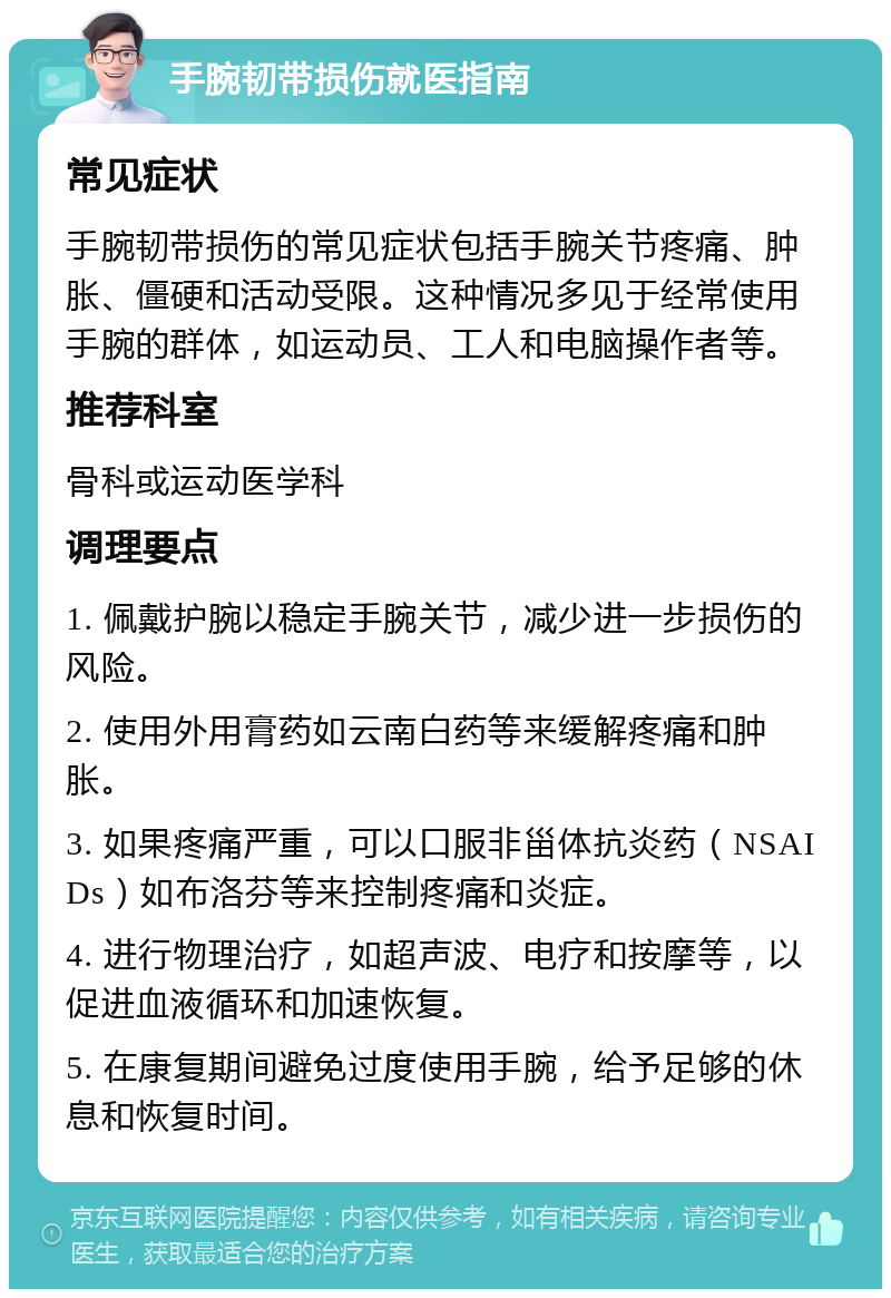 手腕韧带损伤就医指南 常见症状 手腕韧带损伤的常见症状包括手腕关节疼痛、肿胀、僵硬和活动受限。这种情况多见于经常使用手腕的群体，如运动员、工人和电脑操作者等。 推荐科室 骨科或运动医学科 调理要点 1. 佩戴护腕以稳定手腕关节，减少进一步损伤的风险。 2. 使用外用膏药如云南白药等来缓解疼痛和肿胀。 3. 如果疼痛严重，可以口服非甾体抗炎药（NSAIDs）如布洛芬等来控制疼痛和炎症。 4. 进行物理治疗，如超声波、电疗和按摩等，以促进血液循环和加速恢复。 5. 在康复期间避免过度使用手腕，给予足够的休息和恢复时间。