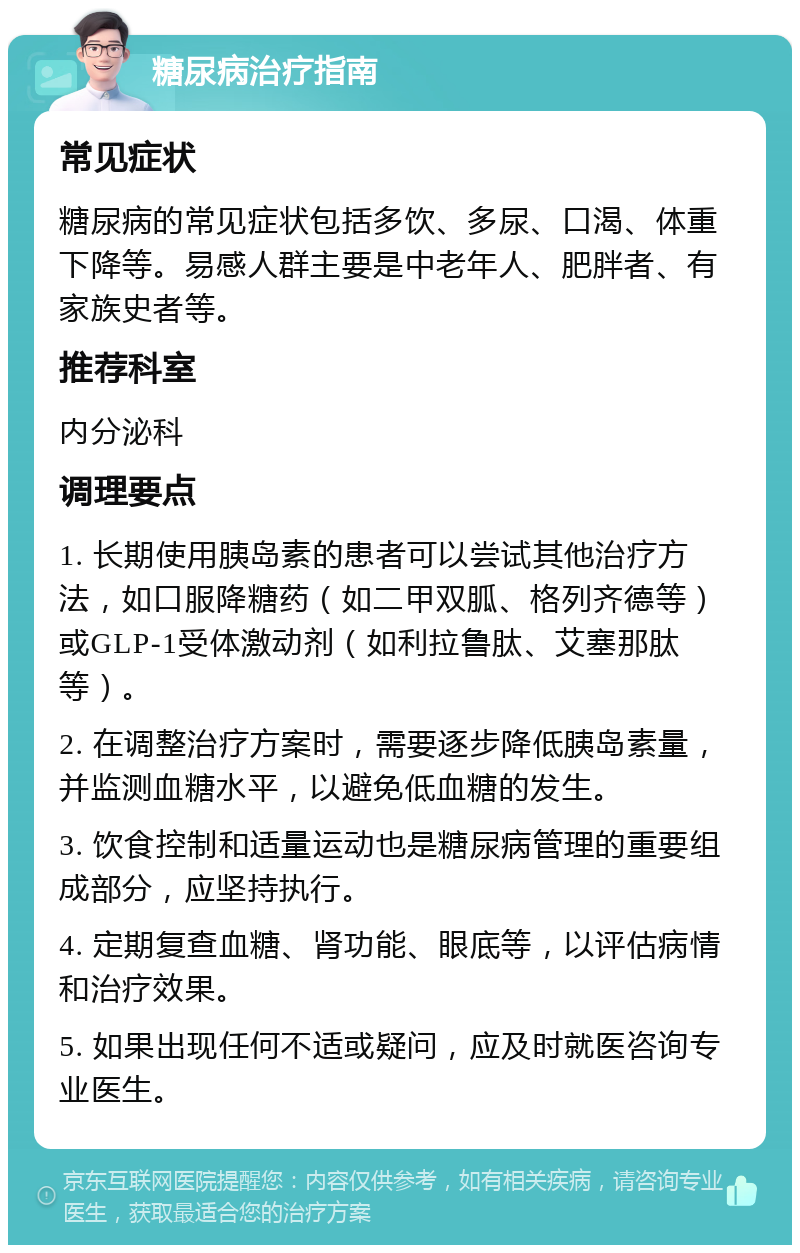 糖尿病治疗指南 常见症状 糖尿病的常见症状包括多饮、多尿、口渴、体重下降等。易感人群主要是中老年人、肥胖者、有家族史者等。 推荐科室 内分泌科 调理要点 1. 长期使用胰岛素的患者可以尝试其他治疗方法，如口服降糖药（如二甲双胍、格列齐德等）或GLP-1受体激动剂（如利拉鲁肽、艾塞那肽等）。 2. 在调整治疗方案时，需要逐步降低胰岛素量，并监测血糖水平，以避免低血糖的发生。 3. 饮食控制和适量运动也是糖尿病管理的重要组成部分，应坚持执行。 4. 定期复查血糖、肾功能、眼底等，以评估病情和治疗效果。 5. 如果出现任何不适或疑问，应及时就医咨询专业医生。