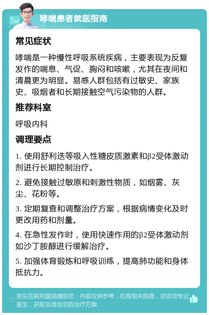 哮喘患者就医指南 常见症状 哮喘是一种慢性呼吸系统疾病，主要表现为反复发作的喘息、气促、胸闷和咳嗽，尤其在夜间和清晨更为明显。易感人群包括有过敏史、家族史、吸烟者和长期接触空气污染物的人群。 推荐科室 呼吸内科 调理要点 1. 使用舒利迭等吸入性糖皮质激素和β2受体激动剂进行长期控制治疗。 2. 避免接触过敏原和刺激性物质，如烟雾、灰尘、花粉等。 3. 定期复查和调整治疗方案，根据病情变化及时更改用药和剂量。 4. 在急性发作时，使用快速作用的β2受体激动剂如沙丁胺醇进行缓解治疗。 5. 加强体育锻炼和呼吸训练，提高肺功能和身体抵抗力。