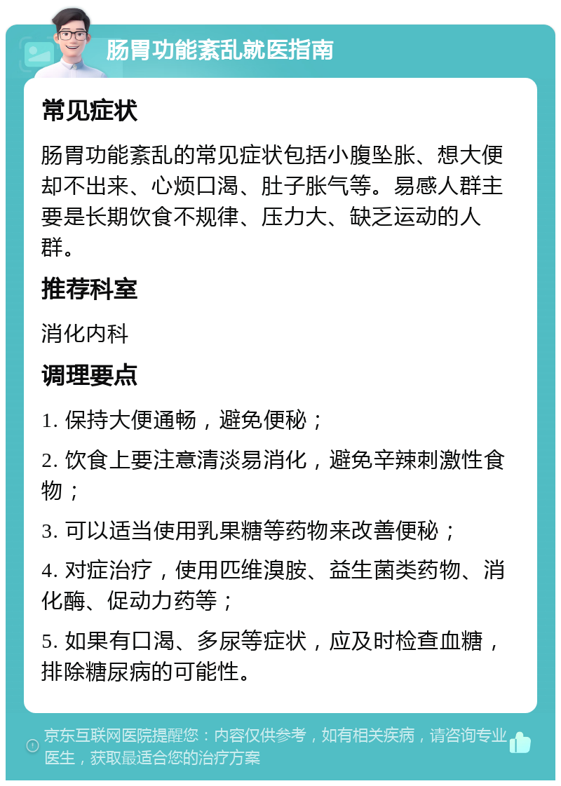 肠胃功能紊乱就医指南 常见症状 肠胃功能紊乱的常见症状包括小腹坠胀、想大便却不出来、心烦口渴、肚子胀气等。易感人群主要是长期饮食不规律、压力大、缺乏运动的人群。 推荐科室 消化内科 调理要点 1. 保持大便通畅，避免便秘； 2. 饮食上要注意清淡易消化，避免辛辣刺激性食物； 3. 可以适当使用乳果糖等药物来改善便秘； 4. 对症治疗，使用匹维溴胺、益生菌类药物、消化酶、促动力药等； 5. 如果有口渴、多尿等症状，应及时检查血糖，排除糖尿病的可能性。