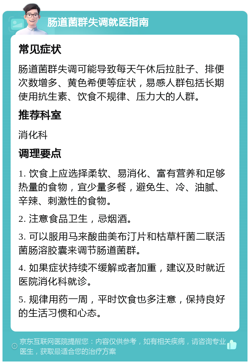 肠道菌群失调就医指南 常见症状 肠道菌群失调可能导致每天午休后拉肚子、排便次数增多、黄色希便等症状，易感人群包括长期使用抗生素、饮食不规律、压力大的人群。 推荐科室 消化科 调理要点 1. 饮食上应选择柔软、易消化、富有营养和足够热量的食物，宜少量多餐，避免生、冷、油腻、辛辣、刺激性的食物。 2. 注意食品卫生，忌烟酒。 3. 可以服用马来酸曲美布汀片和枯草杆菌二联活菌肠溶胶囊来调节肠道菌群。 4. 如果症状持续不缓解或者加重，建议及时就近医院消化科就诊。 5. 规律用药一周，平时饮食也多注意，保持良好的生活习惯和心态。