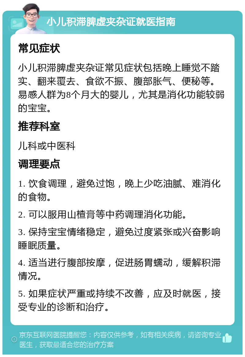 小儿积滞脾虚夹杂证就医指南 常见症状 小儿积滞脾虚夹杂证常见症状包括晚上睡觉不踏实、翻来覆去、食欲不振、腹部胀气、便秘等。易感人群为8个月大的婴儿，尤其是消化功能较弱的宝宝。 推荐科室 儿科或中医科 调理要点 1. 饮食调理，避免过饱，晚上少吃油腻、难消化的食物。 2. 可以服用山楂膏等中药调理消化功能。 3. 保持宝宝情绪稳定，避免过度紧张或兴奋影响睡眠质量。 4. 适当进行腹部按摩，促进肠胃蠕动，缓解积滞情况。 5. 如果症状严重或持续不改善，应及时就医，接受专业的诊断和治疗。