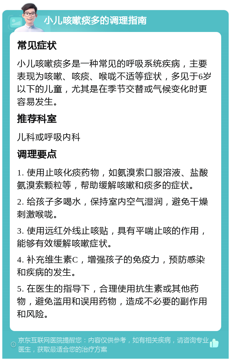 小儿咳嗽痰多的调理指南 常见症状 小儿咳嗽痰多是一种常见的呼吸系统疾病，主要表现为咳嗽、咳痰、喉咙不适等症状，多见于6岁以下的儿童，尤其是在季节交替或气候变化时更容易发生。 推荐科室 儿科或呼吸内科 调理要点 1. 使用止咳化痰药物，如氨溴索口服溶液、盐酸氨溴索颗粒等，帮助缓解咳嗽和痰多的症状。 2. 给孩子多喝水，保持室内空气湿润，避免干燥刺激喉咙。 3. 使用远红外线止咳贴，具有平喘止咳的作用，能够有效缓解咳嗽症状。 4. 补充维生素C，增强孩子的免疫力，预防感染和疾病的发生。 5. 在医生的指导下，合理使用抗生素或其他药物，避免滥用和误用药物，造成不必要的副作用和风险。