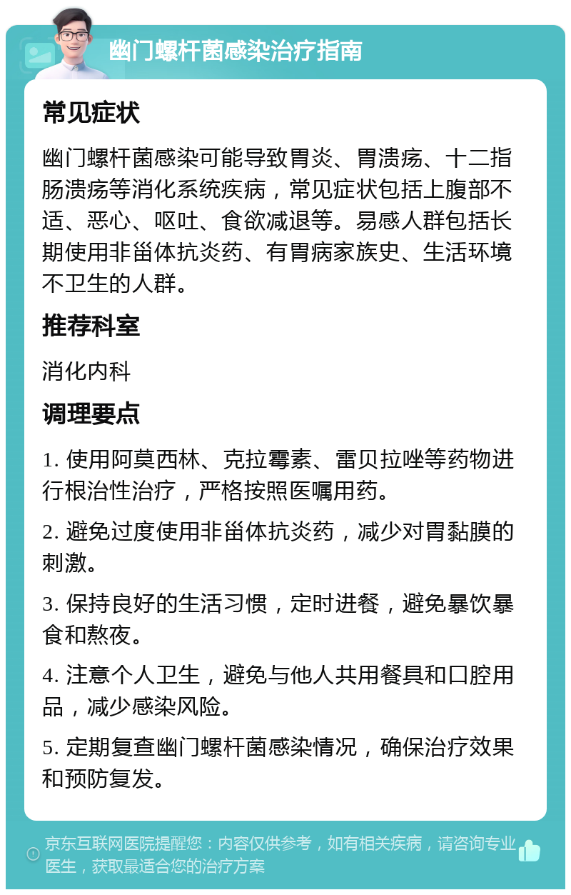 幽门螺杆菌感染治疗指南 常见症状 幽门螺杆菌感染可能导致胃炎、胃溃疡、十二指肠溃疡等消化系统疾病，常见症状包括上腹部不适、恶心、呕吐、食欲减退等。易感人群包括长期使用非甾体抗炎药、有胃病家族史、生活环境不卫生的人群。 推荐科室 消化内科 调理要点 1. 使用阿莫西林、克拉霉素、雷贝拉唑等药物进行根治性治疗，严格按照医嘱用药。 2. 避免过度使用非甾体抗炎药，减少对胃黏膜的刺激。 3. 保持良好的生活习惯，定时进餐，避免暴饮暴食和熬夜。 4. 注意个人卫生，避免与他人共用餐具和口腔用品，减少感染风险。 5. 定期复查幽门螺杆菌感染情况，确保治疗效果和预防复发。