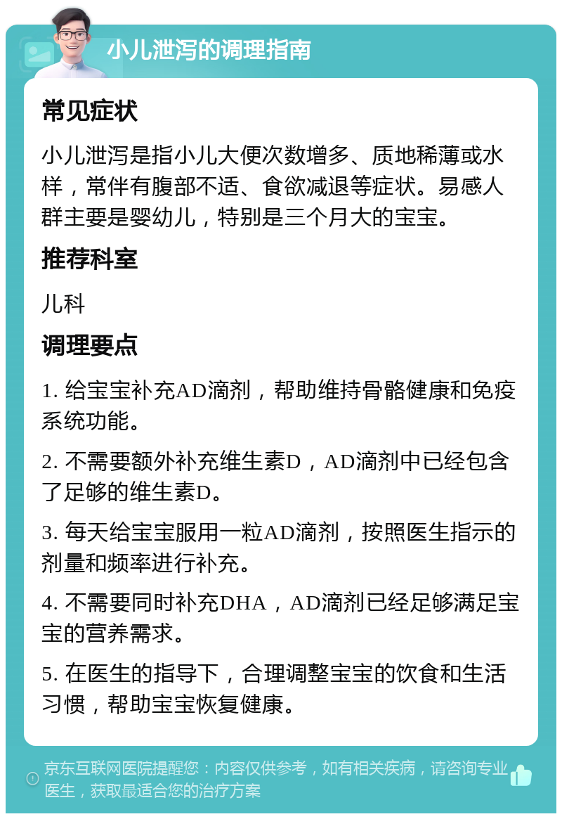 小儿泄泻的调理指南 常见症状 小儿泄泻是指小儿大便次数增多、质地稀薄或水样，常伴有腹部不适、食欲减退等症状。易感人群主要是婴幼儿，特别是三个月大的宝宝。 推荐科室 儿科 调理要点 1. 给宝宝补充AD滴剂，帮助维持骨骼健康和免疫系统功能。 2. 不需要额外补充维生素D，AD滴剂中已经包含了足够的维生素D。 3. 每天给宝宝服用一粒AD滴剂，按照医生指示的剂量和频率进行补充。 4. 不需要同时补充DHA，AD滴剂已经足够满足宝宝的营养需求。 5. 在医生的指导下，合理调整宝宝的饮食和生活习惯，帮助宝宝恢复健康。