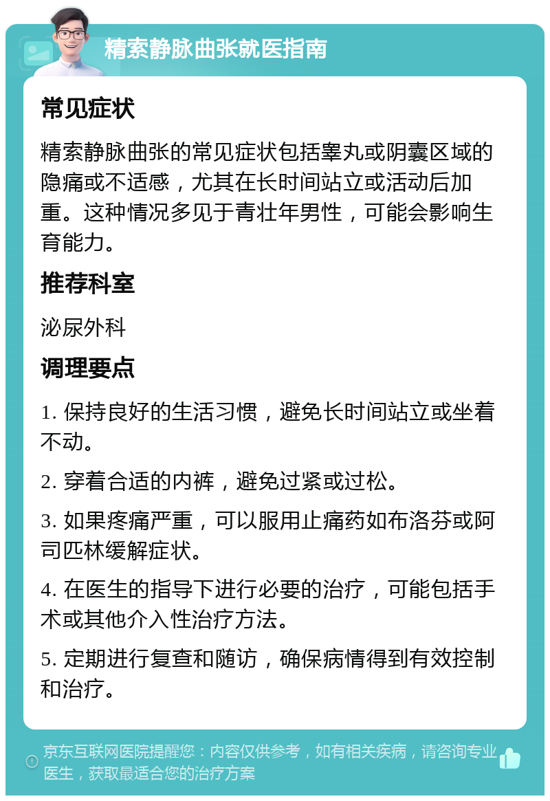 精索静脉曲张就医指南 常见症状 精索静脉曲张的常见症状包括睾丸或阴囊区域的隐痛或不适感，尤其在长时间站立或活动后加重。这种情况多见于青壮年男性，可能会影响生育能力。 推荐科室 泌尿外科 调理要点 1. 保持良好的生活习惯，避免长时间站立或坐着不动。 2. 穿着合适的内裤，避免过紧或过松。 3. 如果疼痛严重，可以服用止痛药如布洛芬或阿司匹林缓解症状。 4. 在医生的指导下进行必要的治疗，可能包括手术或其他介入性治疗方法。 5. 定期进行复查和随访，确保病情得到有效控制和治疗。