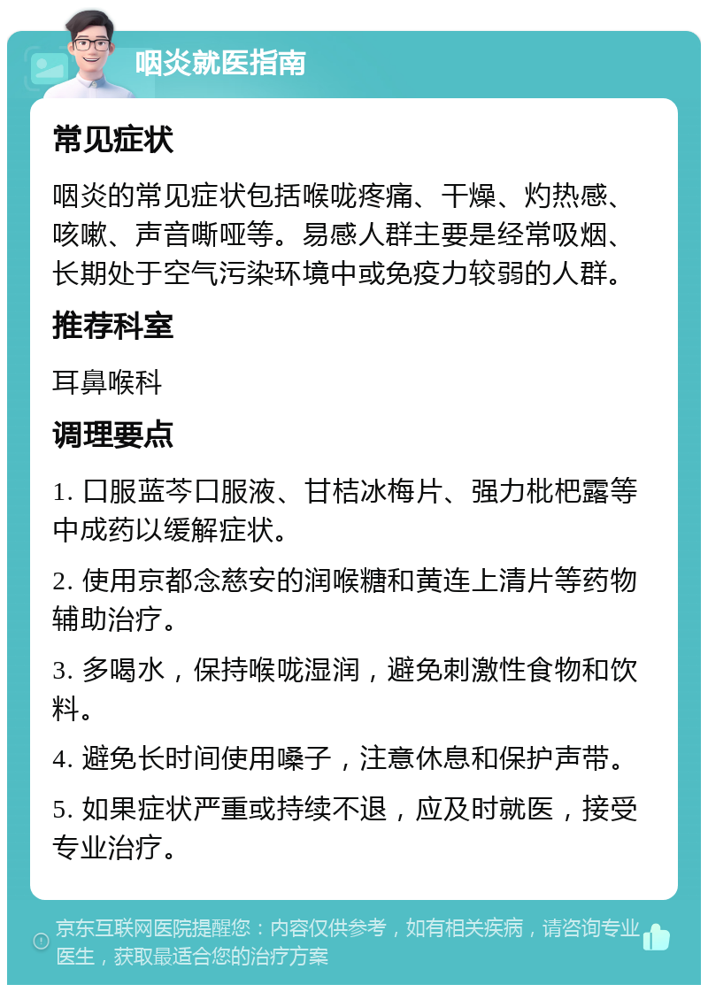 咽炎就医指南 常见症状 咽炎的常见症状包括喉咙疼痛、干燥、灼热感、咳嗽、声音嘶哑等。易感人群主要是经常吸烟、长期处于空气污染环境中或免疫力较弱的人群。 推荐科室 耳鼻喉科 调理要点 1. 口服蓝芩口服液、甘桔冰梅片、强力枇杷露等中成药以缓解症状。 2. 使用京都念慈安的润喉糖和黄连上清片等药物辅助治疗。 3. 多喝水，保持喉咙湿润，避免刺激性食物和饮料。 4. 避免长时间使用嗓子，注意休息和保护声带。 5. 如果症状严重或持续不退，应及时就医，接受专业治疗。