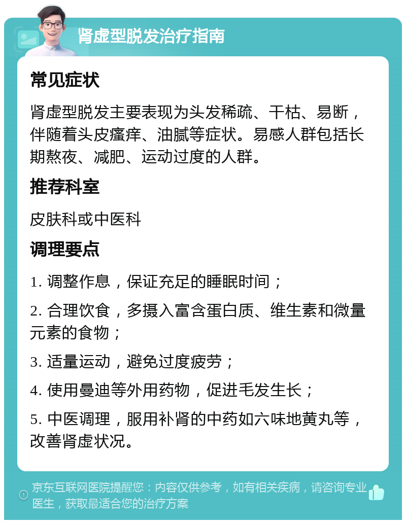 肾虚型脱发治疗指南 常见症状 肾虚型脱发主要表现为头发稀疏、干枯、易断，伴随着头皮瘙痒、油腻等症状。易感人群包括长期熬夜、减肥、运动过度的人群。 推荐科室 皮肤科或中医科 调理要点 1. 调整作息，保证充足的睡眠时间； 2. 合理饮食，多摄入富含蛋白质、维生素和微量元素的食物； 3. 适量运动，避免过度疲劳； 4. 使用曼迪等外用药物，促进毛发生长； 5. 中医调理，服用补肾的中药如六味地黄丸等，改善肾虚状况。