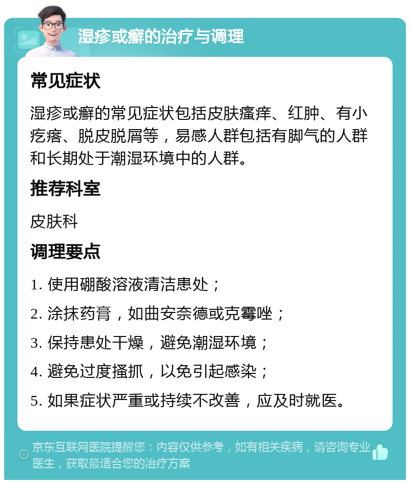 湿疹或癣的治疗与调理 常见症状 湿疹或癣的常见症状包括皮肤瘙痒、红肿、有小疙瘩、脱皮脱屑等，易感人群包括有脚气的人群和长期处于潮湿环境中的人群。 推荐科室 皮肤科 调理要点 1. 使用硼酸溶液清洁患处； 2. 涂抹药膏，如曲安奈德或克霉唑； 3. 保持患处干燥，避免潮湿环境； 4. 避免过度搔抓，以免引起感染； 5. 如果症状严重或持续不改善，应及时就医。